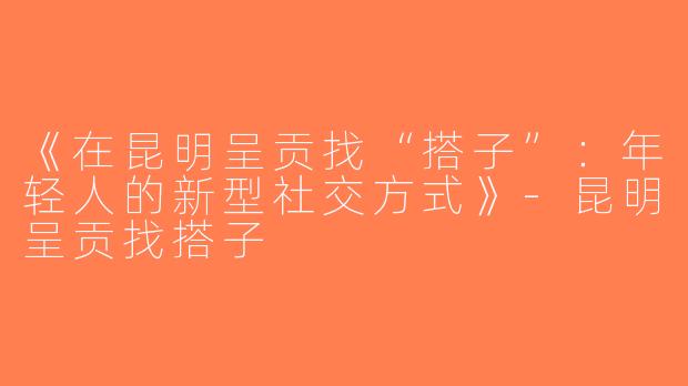 《在昆明呈贡找“搭子”：年轻人的新型社交方式》-昆明呈贡找搭子
