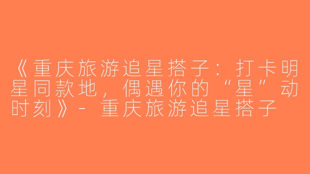 《重庆旅游追星搭子：打卡明星同款地，偶遇你的“星”动时刻》-重庆旅游追星搭子
