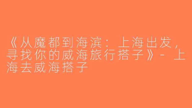 《从魔都到海滨：上海出发，寻找你的威海旅行搭子》-上海去威海搭子