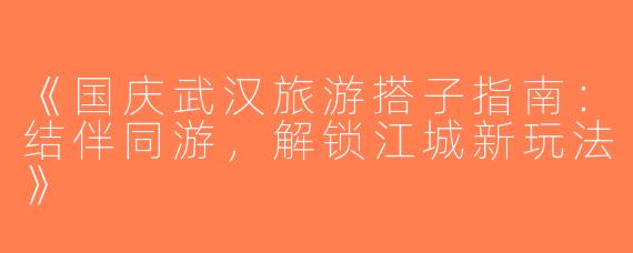 《国庆武汉旅游搭子指南：结伴同游，解锁江城新玩法》