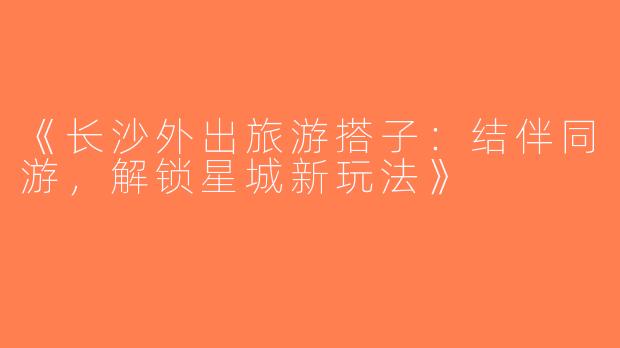 《长沙外出旅游搭子：结伴同游，解锁星城新玩法》