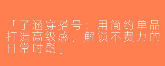 「子涵穿搭号：用简约单品打造高级感，解锁不费力的日常时髦」