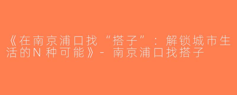 《在南京浦口找“搭子”：解锁城市生活的N种可能》-南京浦口找搭子