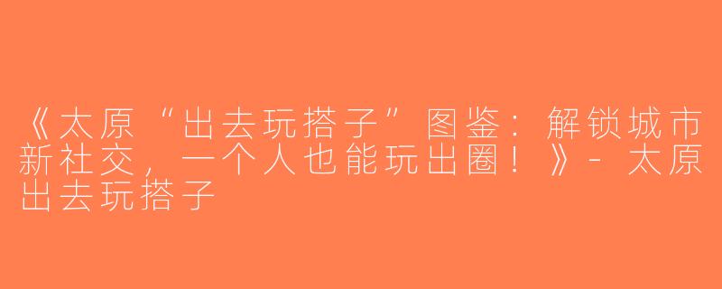 《太原“出去玩搭子”图鉴：解锁城市新社交，一个人也能玩出圈！》-太原出去玩搭子