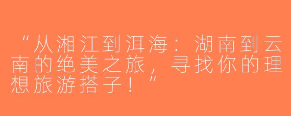 “从湘江到洱海：湖南到云南的绝美之旅，寻找你的理想旅游搭子！”