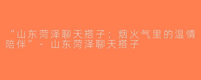 “山东菏泽聊天搭子：烟火气里的温情陪伴”-山东菏泽聊天搭子