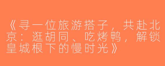 《寻一位旅游搭子，共赴北京：逛胡同、吃烤鸭，解锁皇城根下的慢时光》