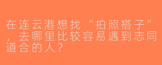在连云港想找“拍照搭子”，去哪里比较容易遇到志同道合的人？
