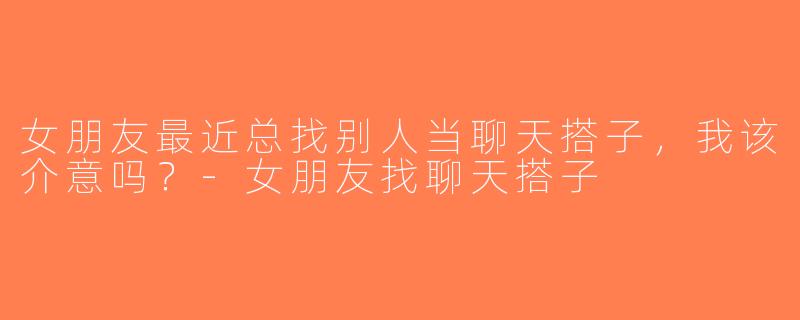 女朋友最近总找别人当聊天搭子，我该介意吗？-女朋友找聊天搭子
