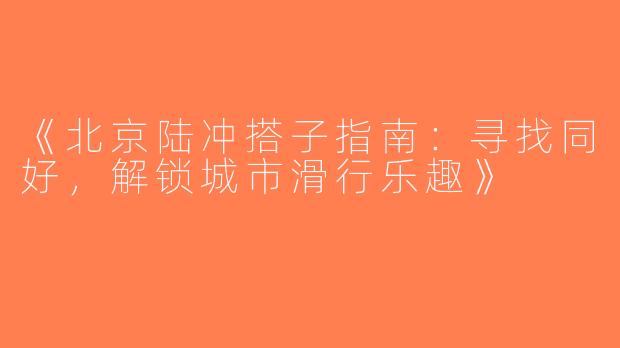 《北京陆冲搭子指南：寻找同好，解锁城市滑行乐趣》