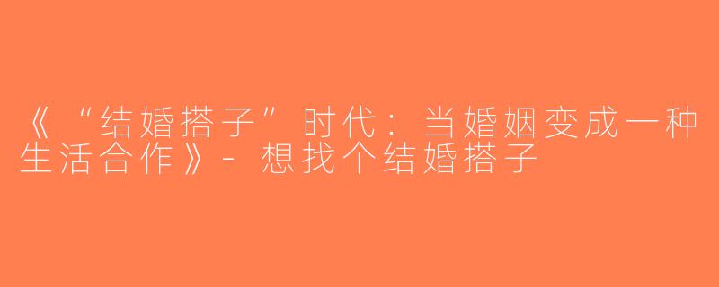 《“结婚搭子”时代：当婚姻变成一种生活合作》-想找个结婚搭子