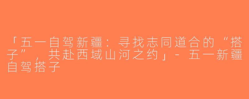 「五一自驾新疆：寻找志同道合的“搭子”，共赴西域山河之约」-五一新疆自驾搭子