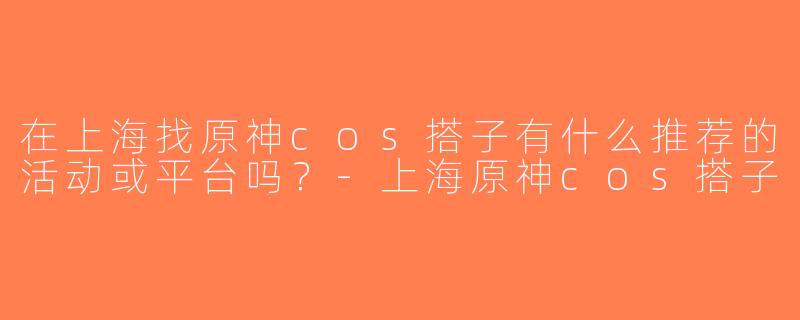 在上海找原神cos搭子有什么推荐的活动或平台吗？-上海原神cos搭子