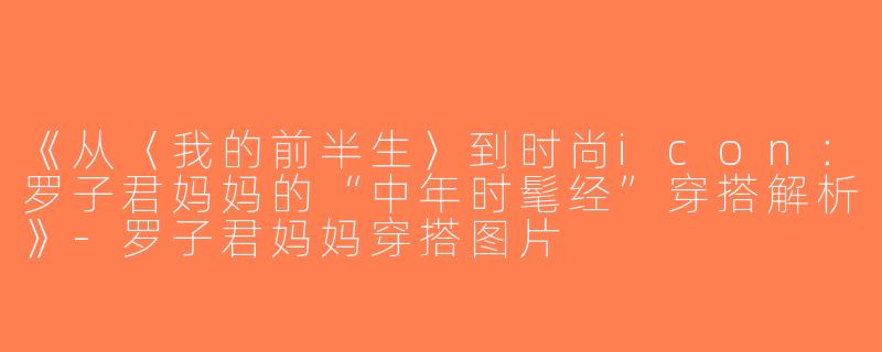 《从〈我的前半生〉到时尚icon：罗子君妈妈的“中年时髦经”穿搭解析》-罗子君妈妈穿搭图片
