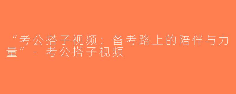 “考公搭子视频：备考路上的陪伴与力量”-考公搭子视频