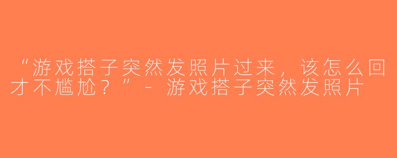 “游戏搭子突然发照片过来，该怎么回才不尴尬？”-游戏搭子突然发照片