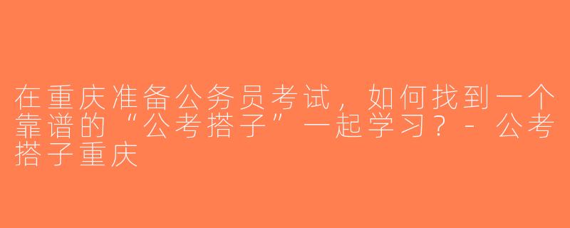 在重庆准备公务员考试，如何找到一个靠谱的“公考搭子”一起学习？-公考搭子重庆