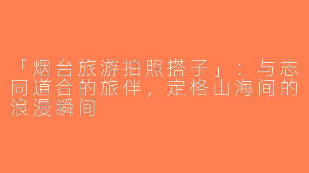 「烟台旅游拍照搭子」：与志同道合的旅伴，定格山海间的浪漫瞬间