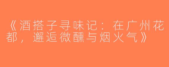 《酒搭子寻味记：在广州花都，邂逅微醺与烟火气》