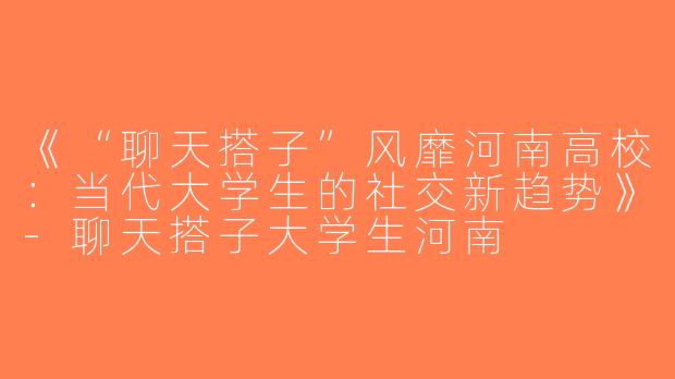 《“聊天搭子”风靡河南高校：当代大学生的社交新趋势》-聊天搭子大学生河南