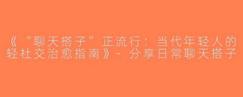 《“聊天搭子”正流行：当代年轻人的轻社交治愈指南》-分享日常聊天搭子
