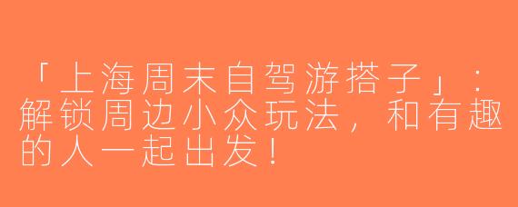 「上海周末自驾游搭子」：解锁周边小众玩法，和有趣的人一起出发！