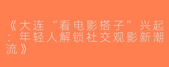 《大连“看电影搭子”兴起：年轻人解锁社交观影新潮流》