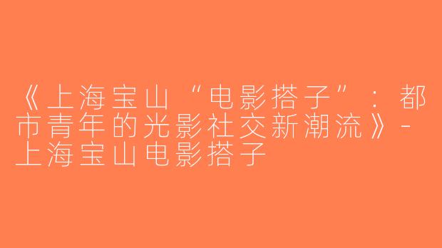 《上海宝山“电影搭子”：都市青年的光影社交新潮流》-上海宝山电影搭子
