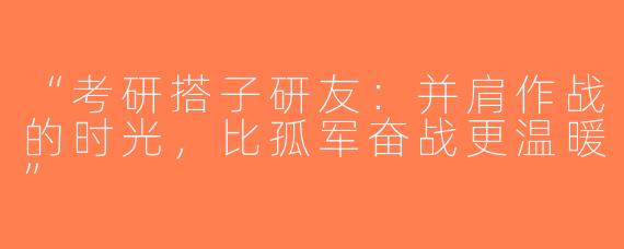 “考研搭子研友：并肩作战的时光，比孤军奋战更温暖”