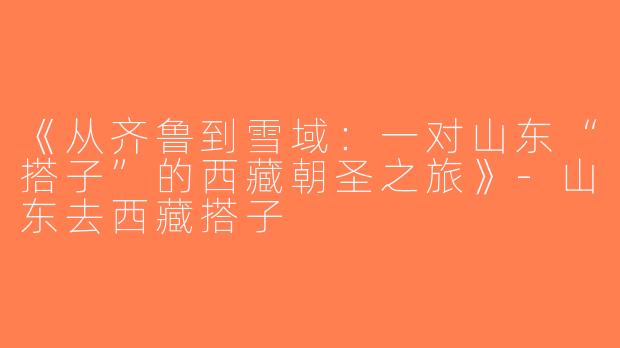 《从齐鲁到雪域：一对山东“搭子”的西藏朝圣之旅》-山东去西藏搭子