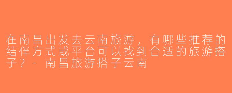 在南昌出发去云南旅游，有哪些推荐的结伴方式或平台可以找到合适的旅游搭子？-南昌旅游搭子云南