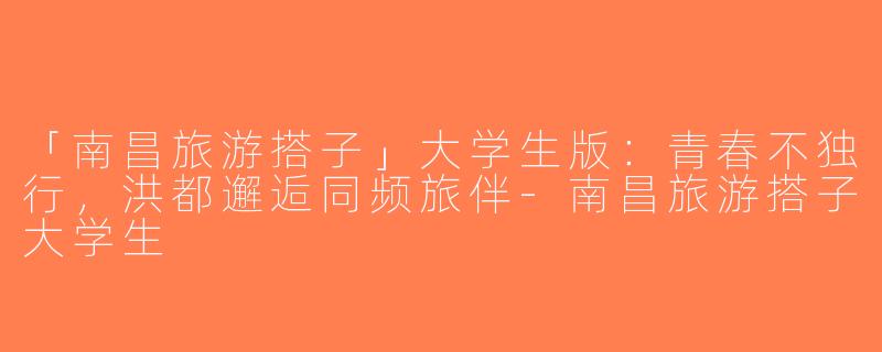 「南昌旅游搭子」大学生版：青春不独行，洪都邂逅同频旅伴-南昌旅游搭子大学生