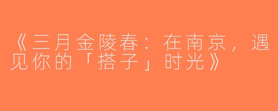 《三月金陵春：在南京，遇见你的「搭子」时光》