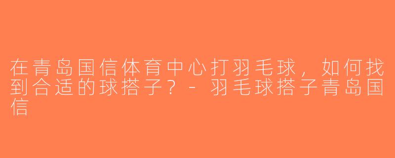 在青岛国信体育中心打羽毛球，如何找到合适的球搭子？-羽毛球搭子青岛国信