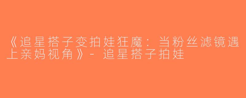 《追星搭子变拍娃狂魔：当粉丝滤镜遇上亲妈视角》-追星搭子拍娃
