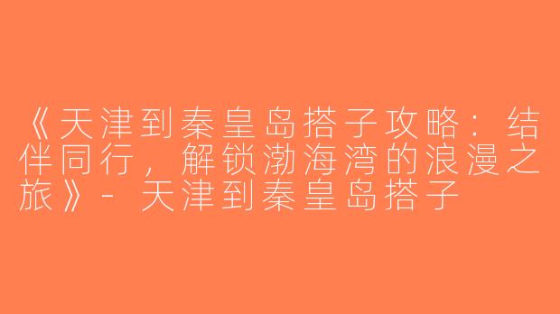 《天津到秦皇岛搭子攻略：结伴同行，解锁渤海湾的浪漫之旅》-天津到秦皇岛搭子