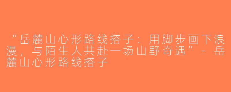 “岳麓山心形路线搭子：用脚步画下浪漫，与陌生人共赴一场山野奇遇”-岳麓山心形路线搭子