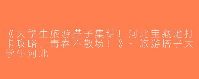 《大学生旅游搭子集结！河北宝藏地打卡攻略，青春不散场！》-旅游搭子大学生河北