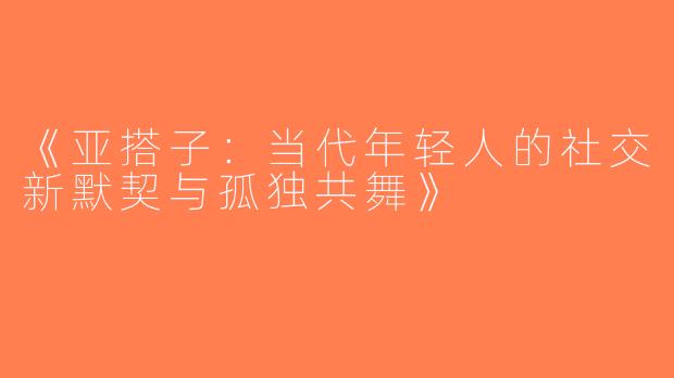 《亚搭子：当代年轻人的社交新默契与孤独共舞》