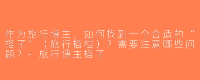 作为旅行博主，如何找到一个合适的“搭子”（旅行搭档）？需要注意哪些问题？-旅行博主搭子