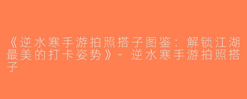 《逆水寒手游拍照搭子图鉴：解锁江湖最美的打卡姿势》-逆水寒手游拍照搭子