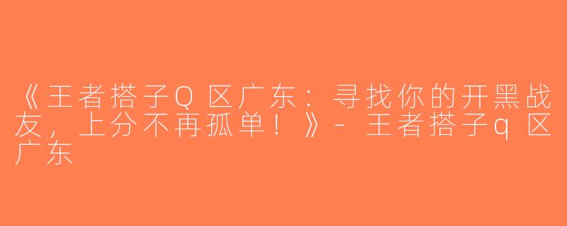 《王者搭子Q区广东：寻找你的开黑战友，上分不再孤单！》-王者搭子q区广东