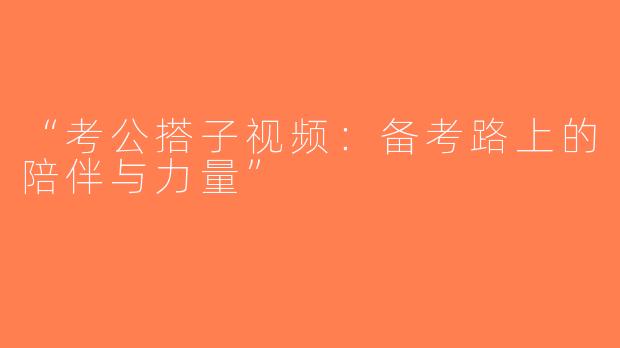 “考公搭子视频：备考路上的陪伴与力量”