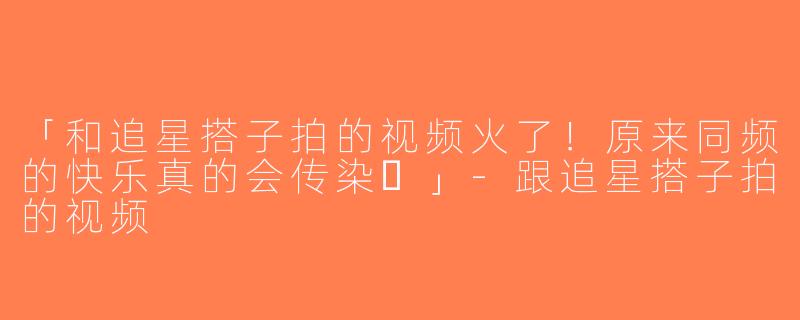 「和追星搭子拍的视频火了！原来同频的快乐真的会传染✨」-跟追星搭子拍的视频