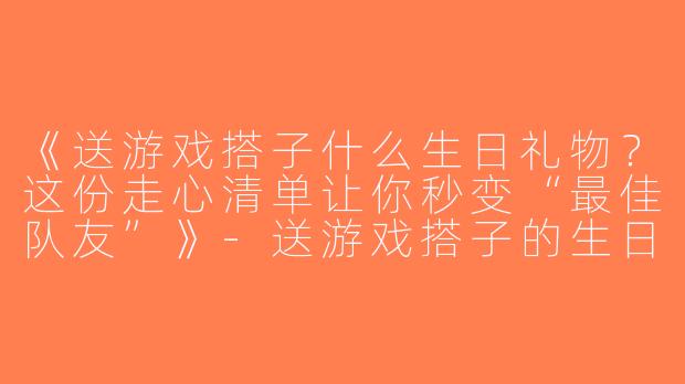 《送游戏搭子什么生日礼物？这份走心清单让你秒变“最佳队友”》-送游戏搭子的生日礼物