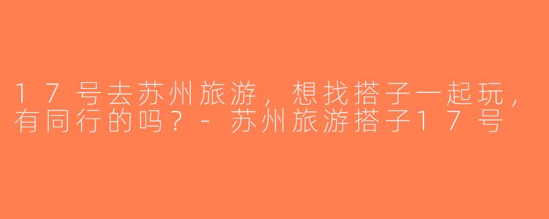 17号去苏州旅游，想找搭子一起玩，有同行的吗？-苏州旅游搭子17号