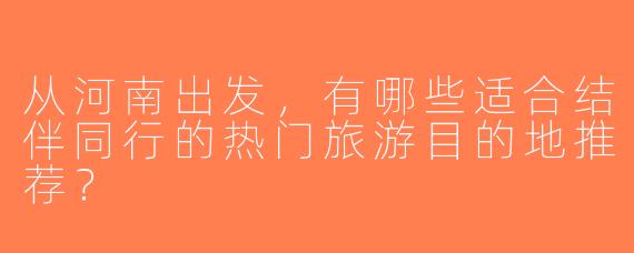 从河南出发，有哪些适合结伴同行的热门旅游目的地推荐？