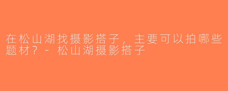 在松山湖找摄影搭子，主要可以拍哪些题材？-松山湖摄影搭子