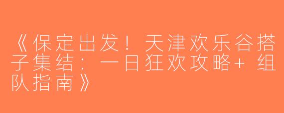 《保定出发！天津欢乐谷搭子集结：一日狂欢攻略+组队指南》