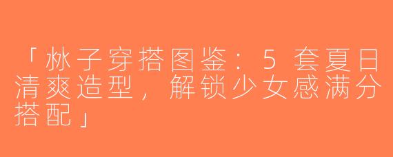 「沝子穿搭图鉴：5套夏日清爽造型，解锁少女感满分搭配」